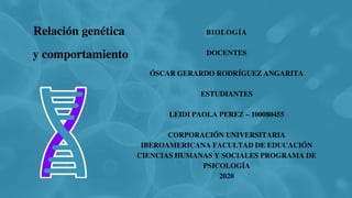 BIOLOGÍA
DOCENTES
ÓSCAR GERARDO RODRÍGUEZ ANGARITA
ESTUDIANTES
LEIDI PAOLA PEREZ – 100080455
CORPORACIÓN UNIVERSITARIA
IBEROAMERICANA FACULTAD DE EDUCACIÓN
CIENCIAS HUMANAS Y SOCIALES PROGRAMA DE
PSICOLOGÍA
2020
Relación genética
y comportamiento
 