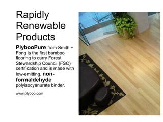 Rapidly Renewable Products PlybooPure   from Smith + Fong is the first bamboo flooring to carry Forest Stewardship Council (FSC) certification and is made with low-emitting,  non-formaldehyde  polyisocyanurate binder. www.plyboo.com 