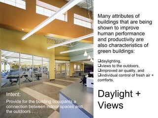 Many attributes of buildings that are being shown to improve human performance and productivity are also characteristics of green buildings: Intent: Provide for the building occupants a connection between indoor spaces and the outdoors . . .  daylighting,  views to the outdoors,  improved air quality, and  individual control of fresh air +  comforts.  Daylight +  Views 