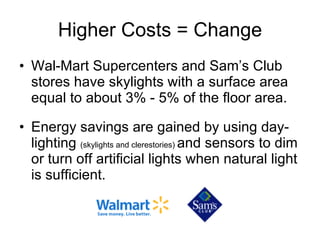 Higher Costs = Change Wal-Mart Supercenters and Sam’s Club stores have skylights with a surface area equal to about 3% - 5% of the floor area. Energy savings are gained by using day-lighting  (skylights and clerestories)  and sensors to dim or turn off artificial lights when natural light is sufficient. 