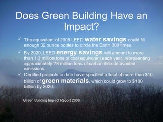 Does Green Building Have an Impact? The equivalent of 2008 LEED  water savings  could fill enough 32 ounce bottles to circle the Earth 300 times. By 2020, LEED  energy savings  will amount to more than 1.3 million tons of coal equivalent each year, representing approximately 78 million tons of carbon dioxide avoided emissions.  Certified projects to date have specified a total of more than $10 billion of  green materials , which could grow to $100 billion by 2020. Green Building Impact Report 2008 
