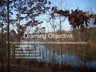 Learning Objective To gain an understanding of how to incorporate green building strategies . Sustainable Site Water Efficiency Energy and Atmosphere Materials and Resources Indoor Environmental Quality 