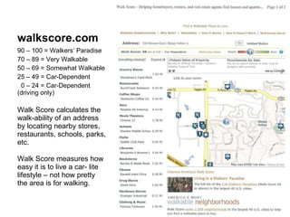 walkscore.com 90 – 100 = Walkers’ Paradise 70 – 89 = Very Walkable 50 – 69 = Somewhat Walkable 25 – 49 = Car-Dependent 0 – 24 = Car-Dependent  (driving only) Walk Score calculates the walk-ability of an address by locating nearby stores, restaurants, schools, parks, etc. Walk Score measures how easy it is to live a car- lite lifestyle – not how pretty the area is for walking. 