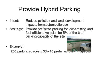 Provide Hybrid Parking Intent:  Reduce pollution and land  development  impacts from automobile use Strategy: Provide preferred parking for low-emitting and  fuel-efficient  vehicles for 5% of the total  parking capacity of the site Example:   200 parking spaces x 5%=10 preferred parking spaces 