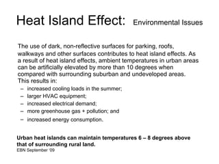 Heat Island Effect:  Environmental Issues The use of dark, non-reflective surfaces for parking, roofs, walkways and other surfaces contributes to heat island effects. As a result of heat island effects, ambient temperatures in urban areas can be artificially elevated by more than 10 degrees when compared with surrounding suburban and undeveloped areas.  This results in: increased cooling loads in the summer; larger HVAC equipment;  increased electrical demand;  more greenhouse gas + pollution; and increased energy consumption .  Urban heat islands can maintain temperatures 6 – 8 degrees above that of surrounding rural land. EBN September ‘09  