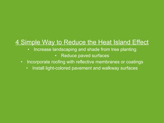 4 Simple Way to Reduce the Heat Island Effect Increase landscaping and shade from tree planting Reduce paved surfaces Incorporate roofing with reflective membranes or coatings Install light-colored pavement and walkway surfaces 