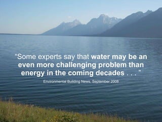 “ Some experts say that  water may be an even more challenging problem than energy in the coming decades  . . . ” Environmental Building News, September 2008 