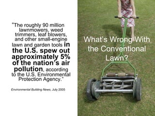 “ The roughly 90 million   lawnmowers, weed trimmers, leaf blowers, and other small-engine lawn and garden tools  in the U.S. spew out approximately 5% of the nation’s air pollution , according to the U.S. Environmental Protection Agency.” Environmental Building News , July 2005 What’s Wrong With the Conventional Lawn? 