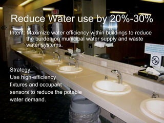 Reduce Water use by 20%-30%  Intent: Maximize water efficiency within buildings to reduce  the burden on municipal water supply and waste  water systems. Strategy: Use high-efficiency  fixtures and occupant  sensors to reduce the potable  water demand. 