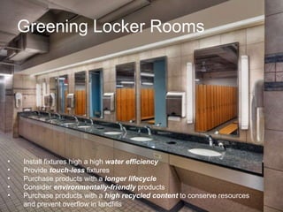 Greening Locker Rooms Install fixtures high a high  water efficiency Provide  touch-less  fixtures Purchase products with a  longer lifecycle Consider  environmentally-friendly  products Purchase products with a  high recycled content  to conserve resources and prevent overflow in landfills 