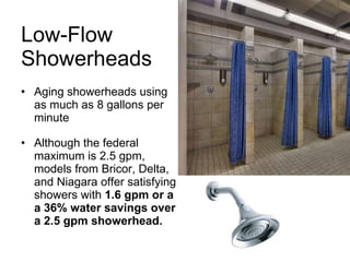 Low-Flow  Showerheads Aging showerheads using as much as 8 gallons per minute Although the federal maximum is 2.5 gpm, models from Bricor, Delta, and Niagara offer satisfying showers with  1.6 gpm or a a 36% water savings over a 2.5 gpm showerhead. 
