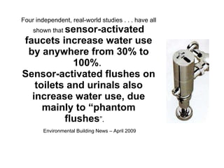 Four independent, real-world studies . . . have all shown that  sensor-activated faucets increase water use by anywhere from 30% to 100% .  Sensor-activated flushes on toilets and urinals also increase water use, due mainly to “phantom flushes ”.  Environmental Building News – April 2009 