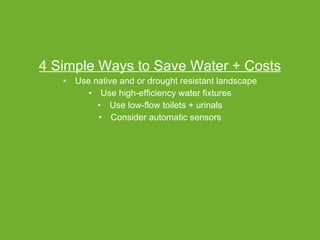 4 Simple Ways to Save Water + Costs Use native and or drought resistant landscape Use high-efficiency water fixtures Use low-flow toilets + urinals Consider automatic sensors 