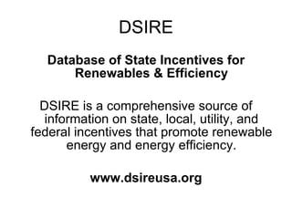 DSIRE Database of State Incentives for Renewables & Efficiency DSIRE is a comprehensive source of information on state, local, utility, and federal incentives that promote renewable energy and energy efficiency. www.dsireusa.org 