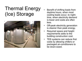 Thermal Energy  (Ice) Storage Benefit of shifting loads from daytime hours, when most cooling loads occur, to night-time, when electricity demand is lower and costs are often less. Off-peak electricity generation is cleaner than peak energy. Required space and height requirements adds to the building construction cost. TES systems can reduce first costs by allowing chillers or packaged air-conditioners to be down-sized. 