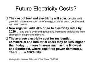 Future Electricity Costs? The cost of fuel and electricity will soar , despite swift growth in alternative sources of energy, such as solar, geothermal, and wind power. New regs will add 20% or so to electricity rates by 2020 . . . and that’s over and above any increases anticipated from changes in supply and demand. The average electricity cost for residential, commercial and industrial users may be 50% higher than today . . . more in areas such as the Midwest and Southeast, where coal fired power dominates.  There  . . . a 100% hike.  Kiplinger Connection, AIArchitect This Week, 09/25/09 