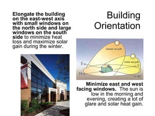 Building  Orientation   Elongate the building on the east-west axis with small windows on the north side and large windows on the south side  to minimize heat loss and maximize solar gain during the winter. Minimize east and west facing windows.  The sun is low in the morning and evening, creating a lot of glare and solar heat gain. 
