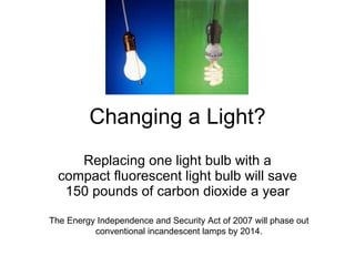 Changing a Light? Replacing one light bulb with a compact fluorescent light bulb will save 150 pounds of carbon dioxide a year The Energy Independence and Security Act of 2007 will phase out conventional incandescent lamps by 2014. 