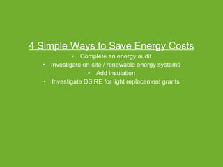 4 Simple Ways to Save Energy Costs Complete an energy audit Investigate on-site / renewable energy systems Add insulation Investigate DSIRE for light replacement grants 