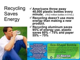 Recycling Saves Energy   Americans throw away 40,000 plastic bottles every minute.  (19.2 million bottles in 8 hrs.) Recycling doesn’t use more energy than making a new product. Recycling aluminum saves 95% of energy use, plastic saves 60% – 75% and paper 55% – 75% 