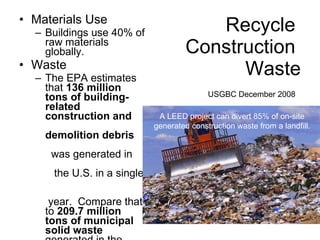 Recycle  Construction  Waste USGBC December 2008   Materials Use Buildings use 40% of raw materials globally. Waste The EPA estimates that  136 million tons of building-related  construction and  demolition debris   was generated in  the U.S. in a single  year.  Compare that to  209.7 million tons of municipal solid waste  generated in the same year. A LEED project can divert 85% of on-site generated construction waste from a landfill. 