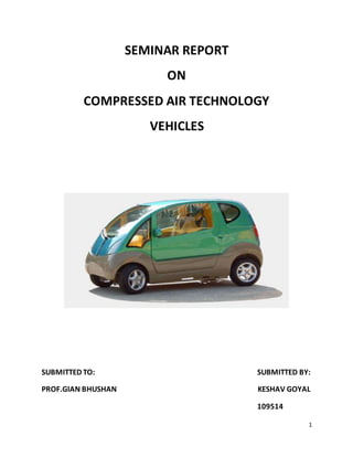 1
SEMINAR REPORT
ON
COMPRESSED AIR TECHNOLOGY
VEHICLES
SUBMITTED TO: SUBMITTED BY:
PROF.GIAN BHUSHAN KESHAV GOYAL
109514
 