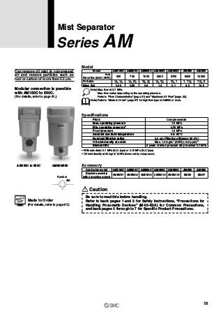 AM150C to 550C AM650/850
Mist Separator
Series AM
Can remove oil mist in compressed
air and remove particles such as
rust or carbon of more than 0.3 μm.
Model
Rated flow (l/min (ANR))
Port size
Mass (kg)
Model
300
AM150C
750
AM250C
1500
AM350C
2200
AM450C
3700
AM550C
6000
AM650
12000
0.38 0.55 0.9 1.4 2.1 4.2 10.5
AM850
Note) Max. flow at 0.7 MPa.
Max. flow varies depending on the operating pressure.
Refer to “Flow Characteristics” (page 21) and “Maximum Air Flow” (page 22).
Note) Refer to “Made to Order” (page 67) for high flow type of AM850 or more.
1 8, 1 4 1 4, 3 8 3 8, 1 2 1 2, 3 4 3 4, 11,1 1 2 1 21 2,
Specifications
0.05 MPa
1.5 MPa
Fluid
Max. operating pressure
Min. operating pressure∗
Proof pressure
Ambient and fluid temperature
Nominal filtration rating
Element life
Compressed air
1.0 MPa
5 to 60°C
0.3 μm (Filtration efficiency: 99.9%)
Oil mist density at outlet Max. 1.0 mg/m3
(ANR) (≈0.8 ppm)∗
2 years or when pressure drop reached 0.1 MPa
∗ With auto drain: 0.1 MPa (N.O. type) or 0.15 MPa (N.C. type)
∗ Oil mist density at 30 mg/m3
(ANR) blown out by compressor.
Accessory
AM150C AM250C AM350C AM450C AM550C AM650 AM850
AM-BM101 AM-BM102 AM-BM103 AM-BM104 AM-BM105 BM56 BM57
Applicable model
Bracket assembly
(with 2 mounting screws)Symbol
AM
Modular connection is possible
with AM150C to 550C.
(For details, refer to page 61.)
Note)
Made to Order
(For details, refer to page 67.)
Caution
Be sure to read this before handling.
Refer to back pages 1 and 2 for Safety Instructions, “Precautions for
Handling Pneumatic Devices” (M-03-E3A) for Common Precautions,
and back pages 3 through to 7 for Specific Product Precautions.
18
 