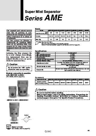 Symbol
AME
Can separate and adsorb aerosol
state fine oil particles in com-
pressed air and change the oil lubri-
cating compressed air to oilless air
or equivalent.
Use this product for filtration of
compressed air requiring higher
clean air for painting lines, com-
pressed air for clean rooms and/or
equipment where oils must be avoi-
ded.
Indicates the filter element life
by a color change. Accordingly,
the replacement time can be
judged visually. (A red color spot in-
dicates the replacement time.)
Model
Port size
Mass (kg)
Model
200
AME150C
500
AME250C
1000
AME350C
2000
AME450C
3700
AME550C
6000
AME650
12000
0.3 0.48 0.8 1.3 2.0 4.2 10.5
AME850
Note) Max. flow at 0.7 MPa.
Max. flow varies depending on the operating pressure.
Refer to “Flow Characteristics” (page 47) and “Maximum Air Flow” (page 47).
1 8, 1 4 1 4, 3 8 3 8, 1 2 1 2, 3 4 13 4,
Specifications
0.05 MPa
1.5 MPa
Compressed air
1.0 MPa
5 to 60°C
0.01 μm (Filtration efficiency: 99.9%)
Less than 100 particles of 0.3 μm or larger per cubic foot
[Less than 35 particles per 10 liters (ANR)]
Fluid
Max. operating pressure
Min. operating pressure
Proof pressure
Ambient and fluid temperature
Nominal filtration rating
Element life
Cleanliness at outlet
Oil mist density at outlet
Max. 0.01 mg/m3
(ANR)
(≈0.008 ppm)
Element color indicator (Replace the element when a red color
spot occurred on the surface.)
Super Mist Separator
Series AME
Accessory
AME150C AME250C AME350C AME450C AME550C AME650 AME850
AM-BM101 AM-BM102 AM-BM103 AM-BM104 AM-BM105 BM56 BM57
Applicable model
Bracket assembly
(with 2 mounting screws)
Caution
By all means the “AM” series
should be used as a pre-filter.
Modular connection is possible
with AME150C to 550C.
(For details, refer to page 61.)
AME150C to 350C AME450C/550C
AME650/850
11, 1 2 1 21 2,
Rated flow (l/min (ANR))
Note)
Made to Order
(For details, refer to page 67.)
Caution
Be sure to read this before handling.
Refer to back pages 1 and 2 for Safety Instructions, “Precautions for
Handling Pneumatic Devices” (M-03-E3A) for Common Precautions,
and back pages 3 through to 7 for Specific Product Precautions.
44
 