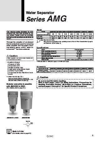 Water Separator
Series AMG
Made to Order
(For details, refer to page 67.)
Can remove water droplets in com-
pressed air. Use this product in ca-
ses where “water must be avoided,
but not so dry as when an air dryer is
used”.
Through the adoption of an element
that is exclusively used for removing
water droplets and the ample hous-
ing interior space, a 99%∗ water re-
moval rate∗∗ has been achieved.
Caution
Water separator can remove water droplets, but
it cannot remove moisture.
∗ Condition of inlet air
Pressure: 0.7 MPa
Temperature: 25°C
Relative humidity: 100%
Liquid water content (Water droplet
content): 15 g/m3
(ANR)
Compressed air flow: Rated flow of each
model
∗∗ Water removal rate (%) =
Removed water (Water droplet) (g)
Inflowed water (Water droplet) (g)
Caution
Be sure to read this before handling.
Refer to back pages 1 and 2 for Safety Instructions, “Precautions for
Handling Pneumatic Devices” (M-03-E3A) for Common Precautions,
and back pages 3 through to 7 for Specific Product Precautions.
Rated flow (l/min (ANR))
Note)
Port size
Mass (kg)
Model
300
AMG150C
750
AMG250C
1500
AMG350C
2200
AMG450C
3700
AMG550C
6000
AMG650
12000
0.38 0.55 0.9 1.4 2.1 4.2 10.5
AMG850
Note) Max. flow at 0.7 MPa.
Max. flow varies depending on the operating pressure. Refer to “Flow Characteristics” (page 5)
and “Maximum Air flow” (page 6).
1 8, 1 4 1 4, 3 8 3 8, 1 2 1 2, 3 4 13 4, 11, 1 2 1 21 2,
Model
0.05 MPa
1.5 MPa
Fluid
Max. operating pressure
Min. operating pressure∗
Proof pressure
Ambient and fluid temperature
Water removal rate
Element life
Compressed air
1.0 MPa
5 to 60°C
99%
2 years or when pressure drop reached 0.1 MPa
∗ With auto drain: 0.1 MPa (N.O. type) or 0.15 MPa (N.C. type)
Specifications
AMG
Symbol
AMG150C AMG250C AMG350C AMG450C AMG550C AMG650 AMG850
AM-BM101 AM-BM102 AM-BM103 AM-BM104 AM-BM105 BM56 BM57
Applicable model
Accessory
Bracket assembly
(with 2 mounting screws)
AMG150C to 550C AMG650/850
Modular connection is possible
with AMG150C to 550C.
(For details, refer to page 61.)
x 100
2
 