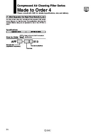 7. Mist Separator for High Flow Rate (0.3 μm)
Use this product when the conventional mist separator (AM series)
cannot dispose of a high flow rate. The specifications other than the
nominal filtration rating are all equivalent to that of the AFF75A to
220A.
How to Order
AFF X13
Accessory (Option)
Port size
Standard size
(Applicable compressor)
Specifications
AFF75A to 220A
∗ Refer to “How to Order” for standard
specifications.
Compressed Air Cleaning Filter Series
Made to Order 4
Please consult with SMC for detailed specifications, size and delivery.
Applicable model
71
 