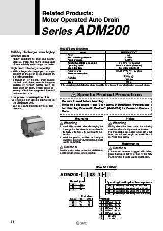 Fluid
Max. operating pressure
Proof pressure
Ambient and fluid temperature
Operating cycle∗
Operating time
Power source
Model
Air
1.0 MPa
1.5 MPa
100, 200 VAC Hz, Other
4 W
550 g
–5 to 60°C (No freezing)
1 time in a minute (Standard)
2 sec./time (Standard)
ADM200-„„-„
Power consumption
Port size
Mass
∗ If the operating cycle is twice in a minute (operating time 2 sec. x 2) operating time is 4 sec. each minute.
OUT: 3 8
IN: 3 8, 1 2
50 60
Model/Specifications
Mounting
Warning
Piping
Piping should be done under the following
conditions in order to prevent malfunction.
For drain piping, use a pipe whose I.D. is not
less than ø5 and length not more than 5
m. Avoid riser piping.
1. Install this product after discharging the
drainage that has already accumulated in
the tank. Otherwise, it could lead to mal-
function.
2. Install this product, so that the drain port
could face downwards. Otherwise, it could
lead to malfunction.
Warning
Maintenance
If the valve becomes clogged with debris,
press the manual button to flush out the deb-
ris. Otherwise, it could lead to malfunction.
Caution
Provide a stop valve before the ADM200 to
facilitate maintenance and inspection.
Caution
03ADM200 1
2 sec/min (1 time/min) /3.7 to 37 kW
4 sec/min (2 times/min) /37 to 75 kW
6 sec/min (3 times/min) /75 to 110 kW
8 sec/min (4 times/min) /220 to 370 kW
Nil
6
8
4
Operating time/Applicable compressor
OUTINSymbol
04
03
Port size
3 8 3 8
1 2 3 8
100 VAC Hz1
3
4
5
6
7
2
Voltage
50 60
200 VAC Hz50 60
240 VAC Hz50 60
110 VAC Hz50 60
220 VAC Hz50 60
24 VDC
12 VDC
Reliably discharges even highly
viscous drain
• Highly resistant to dust and highly
viscous drain, the valve opens and
closes reliably to discharge the drain.
High drain discharge capacity
• With a large discharge port, a large
amount of drain can be discharged in
a single operation.
• Elimination of residual drain inside
the tank and pipes prevents the gen-
eration of foreign matter such as
dried rust or drain, which could ad-
versely affect the equipment located
on the outlet side.
Low power consumption: 4 W
• A long pipe can also be connected to
the discharge port.
• Can be connected directly to a com-
pressor.
Related Products:
Motor Operated Auto Drain
Series ADM200
How to Order
Rc
NPT
G
Nil
N
F
Thread type
Be sure to read before handling.
Refer to back pages 1 and 2 for Safety Instructions, “Precautions
for Handling Pneumatic Devices” (M-03-E3A) for Common Precau-
tions.
Specific Product Precautions
75
 