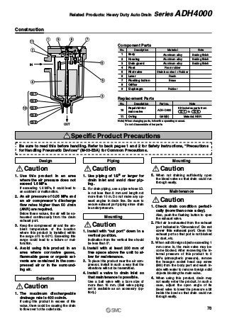 q o i
t
y
e
!1
w
r
10-1
10-2
10-3
10-4
10-5
!0
OUT
IN
u
Construction
No. Description
Body
Housing
Drain guard
Float
Pilot valve
Lever
Flushing button
Orifice
Diaphragm
Component Parts
1
2
3
4
5
6
7
8
9
Material
Aluminum alloy
Aluminum alloy
Aluminum alloy
Foam rubber
Stainless steel + Rubber
Resin
Brass
Rubber
Note
Baking finish
Baking finish
Baking finish
1. Use this product in an area
where the air pressure does not
exceed 1.6 MPa.
If exceeding 1.6 MPa, it could lead to
an accident or malfunction.
2. An air pressure of 0.05 MPa and
an air compressor’s discharge
flow rates higher than 50 l/min
(ANR) are required.
Below these values, the air will be ex-
hausted continuously from the drain
exhaust port.
3. Keep the compressed air and the am-
bient temperature of the location
where this product is installed within
the range of 5 to 60°C. Exceeding this
range could lead to a failure or mal-
function.
4. Avoid using this product in an
area where corrosive gases,
flammable gases or organic sol-
vents are contained in the com-
pressed air or in the surround-
ing air.
Caution
1. The maximum dischargeable
drainage rate is 400 cc/min.
If using this product in excess of this
value, there could be causing the drain
to flow over to the outlet side.
Caution
1. Use piping of 1/2B or larger for
drain inlet and avoid riser pip-
ing.
2. For drain piping, use a pipe whose I.D.
is not less than 8 mm and length not
more than 10 m. Do not make any up-
ward angles in drain line. Be sure to
secure exhaust port piping since drain
is under pressure.
Caution
1. Check drain condition periodi-
cally (more than once a day).
Also, push the flushing button to open
the exhaust valve.
2. Pilot air is exhausted from the exhaust
port indicated in “Dimensions”. Do not
cover this exhaust port. Clean the
exhaust port so that port is not blocked
by dust, etc.
3. When solid foreign objects exceeding 1
mm come in, the main valve may be-
come blocked. After recovering the in-
ternal pressure of this product to 0
MPa (atmospheric pressure), remove
the hexagon socket head cap screw
(M6) from the body part and wash in-
side with water to remove foreign solid
objects blocking the main valve.
4. When using this product, drain may
not easily enter the product. In such a
case, adjust the open angle of its
bleed valve to lower the pressure a bit
inside the bowl so that drain could run
through easily.
Caution
Design
Selection
Piping
Maintenance
Specific Product Precautions
1. Install with “out port” down in a
vertical position.
Inclination from the vertical line should
be less than 5°.
2. Install with at least 200 mm of
free space above the unit to al-
low for maintenance.
3. To place this product near the air com-
pressor, install in such a way that the
vibrations will not be transmitted.
4. Install a valve to drain inlet so
that maintenance is possible.
Use a ball valve with a bore size of
more than 15 mm. (Ball valve piping
set is available as an accessory (op-
tion).)
Caution
Mounting
5. When not draining sufficiently, open
the bleed valve so that drain could run
through easily.
Caution
Mounting
No. Description
Repair kit for
main valve
O-ring
Replacement Parts
10
11
Part no.
ADH-D400
G85(B)
Note
Material: NBR
Note) When changing parts, follow the operating manual.
Do not disassemble other parts.
Kit includes parts from
to 10-510-1
Be sure to read this before handling. Refer to back pages 1 and 2 for Safety Instructions, “Precautions
for Handling Pneumatic Devices” (M-03-E3A) for Common Precautions.
78
Related Products: Heavy Duty Auto Drain Series ADH4000
 
