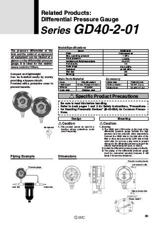 Pressure gauge
Inlet side Outlet side
Thread for mounting bracket
Low pressure side
High pressure side
Thread depth 7
The pressure differential at the
inlet and the outlet of compressed
air equipment can be viewed at a
glance on the differential pressure
gauge. It is ideal for the mainte-
nance control of filters.
Compact and lightweight
Can be installed easily by merely
providing a bypass circuit.
Provided with a protective cover to
prevent hazards.
Fluid
Max. operating pressure
Proof pressure
Ambient and fluid temperature
Port size Rc
Scale range
Accuracy
Dial size
Mass (g)
Model
Compressed air
1 MPa
1.5 MPa
5 to 60°C
1/8
0 to 0.2 MPa
±0.006 MPa
ø40
300
GD40-2-01
Model/Specifications
Case
Internal part
Window
Scale plate
Zinc die-casted
Brass, Phosphor bronze
Polyester
Stainless steel
Main Parts Material
Nylon tube
Male connector
Male elbow
T0425 (0.5 m)
H04-01 (1 pc.)
DL04-01 (1 pc.)
Accessory
Related Products:
Differential Pressure Gauge
Series GD40-2-01
1. This product cannot be used in a
location where pulsations could
occur frequently.
Caution
Design Mounting
1. Mounting
1) The HIGH and LOW marks on the back of the
differential pressure gauge indicate the high
pressure and low pressure sides respectively.
Connect the HIGH side to the inlet side of the
filter or other devices and the LOW side to their
outlet side. Do not use a stop valve to prevent
damage to the differential pressure gauge if the
valve is inadvertently left open or closed.
2) Install the differential pressure gauge vertically.
3) The piping of the differential pressure gauge
must be connected securely because it will
break if it becomes detached.
Caution
Piping Example Dimensions
JIS Symbol
Be sure to read this before handling.
Refer to back pages 1 and 2 for Safety Instructions, “Precautions
for Handling Pneumatic Devices” (M-03-E3A) for Common Precau-
tions.
Specific Product Precautions
80
 
