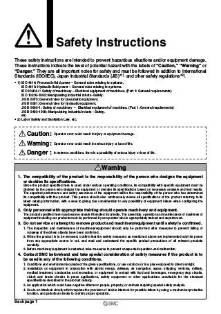 Safety Instructions
These safety instructions are intended to prevent hazardous situations and/or equipment damage.
These instructions indicate the level of potential hazard with the labels of “Caution,” “Warning” or
“Danger.” They are all important notes for safety and must be followed in addition to International
Standards (ISO/IEC), Japan Industrial Standards (JIS)∗1) and other safety regulations∗2).
∗ 1) ISO 4414: Pneumatic fluid power – General rules relating to systems.
ISO 4413: Hydraulic fluid power – General rules relating to systems.
IEC 60204-1: Safety of machinery – Electrical equipment of machines. (Part 1: General requirements)
ISO 10218-1992: Manipulating industrial robots -Safety.
JIS B 8370: General rules for pneumatic equipment.
JIS B 8361: General rules for hydraulic equipment.
JIS B 9960-1: Safety of machinery – Electrical equipment of machines. (Part 1: General requirements)
JIS B 8433-1993: Manipulating industrial robots - Safety.
etc.
∗ 2) Labor Safety and Sanitation Law, etc.
1. The compatibility of the product is the responsibility of the person who designs the equipment
or decides its specifications.
Since the product specified here is used under various operating conditions, its compatibility with specific equipment must be
decided by the person who designs the equipment or decides its specifications based on necessary analysis and test results.
The expected performance and safety assurance of the equipment will be the responsibility of the person who has determined
its compatibility with the product. This person should also continuously review all specifications of the product referring to its
latest catalog information, with a view to giving due consideration to any possibility of equipment failure when configuring the
equipment.
2. Only personnel with appropriate training should operate machinery and equipment.
The product specified here may become unsafe if handled incorrectly. The assembly, operation and maintenance of machines or
equipment including our products must be performed by an operator who is appropriately trained and experienced.
3. Do not service or attempt to remove product and machinery/equipment until safety is confirmed.
1. The inspection and maintenance of machinery/equipment should only be performed after measures to prevent falling or
runaway of the driven objects have been confirmed.
2. When the product is to be removed, confirm that the safety measures as mentioned above are implemented and the power
from any appropriate source is cut, and read and understand the specific product precautions of all relevant products
carefully.
3. Before machinery/equipment is restarted, take measures to prevent unexpected operation and malfunction.
4. Contact SMC beforehand and take special consideration of safety measures if the product is to
be used in any of the following conditions.
1. Conditions and environments outside of the given specifications, or use outdoors or in a place exposed to direct sunlight.
2. Installation on equipment in conjunction with atomic energy, railways, air navigation, space, shipping, vehicles, military,
medical treatment, combustion and recreation, or equipment in contact with food and beverages, emergency stop circuits,
clutch and brake circuits in press applications, safety equipment or other applications unsuitable for the standard
specifications described in the product catalog.
3. An application which could have negative effects on people, property, or animals requiring special safety analysis.
4. Use in an interlock circuit, which requires the provision of double interlock for possible failure by using a mechanical protective
function, and periodical checks to confirm proper operation.
Warning
Caution: Operator error could result in injury or equipment damage.
Danger : In extreme conditions, there is a possibility of serious injury or loss of life.
Warning: Operator error could result in serious injury or loss of life.
Back page 1
 