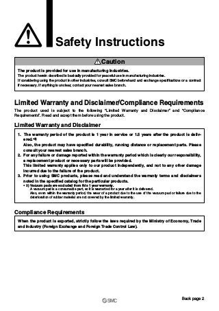 Safety Instructions
Limited Warranty and Disclaimer/Compliance Requirements
The product used is subject to the following “Limited Warranty and Disclaimer” and “Compliance
Requirements”. Read and accept them before using the product.
The product is provided for use in manufacturing industries.
The product herein described is basically provided for peaceful use in manufacturing industries.
If considering using the product in other industries, consult SMC beforehand and exchange specifications or a contract
if necessary. If anything is unclear, contact your nearest sales branch.
Caution
Limited Warranty and Disclaimer
1. The warranty period of the product is 1 year in service or 1.5 years after the product is deliv-
ered.∗3)
Also, the product may have specified durability, running distance or replacement parts. Please
consult your nearest sales branch.
2. For any failure or damage reported within the warranty period which is clearly our responsibility,
a replacement product or necessary parts will be provided.
This limited warranty applies only to our product independently, and not to any other damage
incurred due to the failure of the product.
3. Prior to using SMC products, please read and understand the warranty terms and disclaimers
noted in the specified catalog for the particular products.
∗ 3) Vacuum pads are excluded from this 1 year warranty.
A vacuum pad is a consumable part, so it is warranted for a year after it is delivered.
Also, even within the warranty period, the wear of a product due to the use of the vacuum pad or failure due to the
deterioration of rubber material are not covered by the limited warranty.
Compliance Requirements
When the product is exported, strictly follow the laws required by the Ministry of Economy, Trade
and Industry (Foreign Exchange and Foreign Trade Control Law).
Back page 2
 