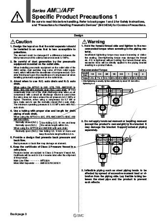 Design
Caution
Series AM„/AFF
Specific Product Precautions 1
Be sure to read this before handling. Refer to back pages 1 and 2 for Safety Instructions,
and “Precautions for Handling Pneumatic Devices” (M-03-E3A) for Common Precautions.
Warning
1. Hold the female thread side and tighten to the rec-
ommended torque when screwing in the piping ma-
terial.
Insufficient tightening torque may cause loosening or defec-
tive sealing. Over-tightening torque may damage the thread
etc. If it is tightened without holding the female thread side,
excessive force will be directly applied to the piping bracket
resulting in a product failure.
2. Do not apply torsional moment or bending moment
(except the product's own weight) to the bracket. It
may damage the bracket. Support external piping
separately.
3. Inflexible piping such as steel piping tends to be
affected by spread of excessive moment load or vi-
bration from the piping side. Lay flexible tubing be-
tween the steel pipe and the product to prevent
such effects.
1. Design the layout so that the mist separator should
be installed in an area that is less susceptible to
pulsations.
The element could be damaged if a difference between the
inlet pressure and the outlet pressure exceeds 0.1 MPa.
2. Be careful of dust generation by the pneumatic
equipment mounted on the outlet side.
When installing pneumatic equipment on the outlet side of the
AM„ series, dust particles may come off from outlet equip-
ment, which will lower the cleanliness of compressed air. Con-
sider this impact upon the cleanliness of compressed air when
installing pneumatic equipment on the outlet side.
3. About when to use N.C. auto drain and N.O. auto
drain.
When using the AFF2C to 22C, 37B, 75B, AM„150C to
550C, 650, 850 with normally open (N.O.) auto drain, air may
ceaselessly blow out of the drain discharge area when an air
compressor with a small air discharge volume is used since
the valve does not close unless the air pressure is 0.1 MPa or
higher. Therefore, when using a compressor for 3.7 kW or
less, make sure to use the normally closed (N.C.) auto drain.
The minimum operating pressure is 0.15 MPa even with N.C.
auto drain.
4. Use a tubing with proper size and length for drain
piping of auto drain.
When using the AFF2C to 22C, 37B, AM„150C to 550C, 650
with auto drain:
Normally closed (N.C.)
Normally open (N.O.)
When using the AFF75B and AM„850 with auto drain:
Normally open (N.O.): Use tubing I.D. 9 mm or more and
keep the whole length within 2.8 m.
5. Provide a design that prevents back pressure and
back flow.
Back pressure or back flow may damage an element.
6. Keep the certificate of Class 2 Pressure Vessel in a
safe place.
Products below are subject to Class 2 Pressure Vessel Act.
Certificate will be sent in 2 to 4 weeks later after the shipment
of the product.
Main Line Filter ················ AFF220A
Micro Mist Separator········ AMD9„0/10„0/9„1
Use tubing O.D. 10 mm and keep
the whole length within 5 m.
Connection
thread
Torque
1/8 1/4 3/8 1/2 3/4 1 1 2
1.5 to 2 7 to 9 12 to 14 28 to 30 28 to 30 36 to 38 48 to 50 48 to 50
∗ After tightening manually, tighten additionally by about 1/6 turn with a
tightening tool.
Unit: N·mRecommended Torque
1 2
Back page 3
 