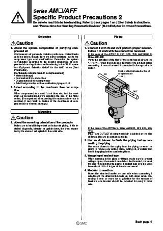 IN
OUT
Symbol which indicates the flow of
compressed air
or
Caution
1. About the mounting orientation of the products
Make sure to install this product on horizontal piping. If it is in-
stalled diagonally, laterally, or upside down, the drain separa-
ted by the element will splash to the outlet side.
Mounting
Selection
Caution
1. About the system composition of purifying com-
pressed air
Compressed air generally contains particulate contaminants
as listed below, though there are some variations due to the
compressor type and specifications. Determine the system
configuration according to the desired cleanliness of com-
pressed air and application, while referring to the “Air Prepara-
tion Equipment Selection Guide” for the AM„ series (Best
Pneumatics).
[Particulate contaminants in compressed air]
• Water (drainage)
• Dust sucked from ambient air
• Degenerated oil from compressor
• Solid foreign matter such as rust inside piping and oil
2. Select according to the maximum flow consump-
tion.
When compressed air is used for air blow, etc., find the maxi-
mum air consumption before selecting the size of the AM„
series. (If compressed air exceeding the maximum flow rate is
supplied, it can result in decline of the cleanliness of com-
pressed air or element damage.)
Caution
Piping
In the case of the AFF75A to 220A, AMD801, 901, 800, 900,
1000
INLET and OUTLET of compressed air is labeled on the side
of flange. Be sure to connect correctly.
2. Use an air blower to flush the piping before con-
necting the piping.
Use an air blower to thoroughly flush the piping, or wash the
piping to remove any cutting chips, cutting oil, or debris from
inside the piping before connecting them.
3. Wrapping of sealant tape
When screwing in the pipes or fittings, make sure to prevent
cutting chips or the sealant material on the threaded portion of
the pipe from entering the piping. If sealant tape is to be used,
leave about 1.5 to 2 ridges of threads uncovered.
4. Modular connection
Mount the attached bracket on one side when connecting 2
sets. Mount the attached brackets on both sides when con-
necting 3 sets or more. As a guideline for the number of
brackets, one bracket should be mounted for every 2 prod-
ucts.
1. Connect it with IN and OUT ports in proper location.
It does not work with the connection reversed.
In the case of the AFF2C to 22C, 37B, 75B, AM„150C to
550C, 650, 850
Verify the direction of the flow of the compressed air and the
“ ” or “ ” mark that indicates the inlet of the product before
connecting. It cannot be used if connected in the opposite di-
rection.
Series AM„/AFF
Specific Product Precautions 2
Be sure to read this before handling. Refer to back pages 1 and 2 for Safety Instructions,
and “Precautions for Handling Pneumatic Devices” (M-03-E3A) for Common Precautions.
Back page 4
 