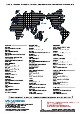 Akihabara UDX 15F,
4-14-1, Sotokanda, Chiyoda-ku, Tokyo 101-0021, JAPAN
Phone: 03-5207-8249 Fax: 03-5298-5362
URL http://www.smcworld.com
© 2008 SMC Corporation All Rights Reserved
Specifications are subject to change without prior notice
and any obligation on the part of the manufacturer.
1st printing MT printing MT 16400DN Printed in Japan.D-DN
This catalog is printed on recycled paper with concern for the global environment.
Safety Instructions Be sure to read “Precautions for Handling Pneumatic Devices” (M-03-E3A) before using.
NETHERLANDS
SMC Pneumatics B.V.
NORWAY
SMC Pneumatics Norway AS
POLAND
SMC Industrial Automation Polska Sp.z.o.o.
ROMANIA
SMC Romania S.r.l.
RUSSIA
SMC Pneumatik LLC
SLOVAKIA
SMC Priemyselná Automatizácia Spol s.r.o.
SLOVENIA
SMC Industrijska Avtomatika d.o.o.
SPAIN/PORTUGAL
SMC España S.A.
SWEDEN
SMC Pneumatics Sweden AB
SWITZERLAND
SMC Pneumatik AG
U.K.
SMC Pneumatics (U.K.) Ltd.
ASIA
CHINA
SMC (China) Co., Ltd.
HONG KONG
SMC Pneumatics (Hong Kong) Ltd.
INDIA
SMC Pneumatics (India) Pvt. Ltd.
MALAYSIA
SMC Pneumatics (S.E.A.) Sdn. Bhd.
PHILIPPINES
Shoketsu SMC Corporation
SINGAPORE
SMC Pneumatics (S.E.A.) Pte. Ltd.
SOUTH KOREA
SMC Pneumatics Korea Co., Ltd.
TAIWAN
SMC Pneumatics (Taiwan) Co., Ltd.
THAILAND
SMC (Thailand) Ltd.
NORTH AMERICA
CANADA
SMC Pneumatics (Canada) Ltd.
MEXICO
SMC Corporation (Mexico), S.A. de C.V.
U.S.A.
SMC Corporation of America
SOUTH AMERICA
ARGENTINA
SMC Argentina S.A.
BOLIVIA
SMC Pneumatics Bolivia S.r.l.
BRAZIL
SMC Pneumáticos do Brasil Ltda
CHILE
SMC Pneumatics (Chile) S.A.
VENEZUELA
SMC Neumatica Venezuela S.A.
OCEANIA
AUSTRALIA
SMC Pneumatics (Australia) Pty. Ltd.
NEW ZEALAND
SMC Pneumatics (N.Z.) Ltd.
EUROPE
AUSTRIA
SMC Pneumatik GmbH (Austria)
BELGIUM
SMC Pneumatics N.V./S.A.
BULGARIA
SMC Industrial Automation Bulgaria Eood
CROATIA
SMC Industrijska Automatika d.o.o.
CZECH REPUBLIC
SMC Industrial Automation CZ s.r.o.
DENMARK
SMC Pneumatik A/S
ESTONIA
SMC Pneumatics Estonia OÜ
FINLAND
SMC Pneumatics Finland Oy
FRANCE
SMC Pneumatique SA
GERMANY
SMC Pneumatik GmbH
GREECE
SMC Hellas E.P.E.
HUNGARY
SMC Hungary Ipari Automatizálási Kft.
IRELAND
SMC Pneumatics (Ireland) Ltd.
ITALY
SMC Italia S.p.A.
LATVIA
SMC Pnuematics Latvia SIA
LITHUANIA
UAB “SMC Pneumatics”
SMC'S GLOBAL MANUFACTURING, DISTRIBUTION AND SERVICE NETWORK
KOBELCO COMPRESSORS VIETNAM CO.,LTD
HP : (+84) 91 176 5665
E-mail: lam2.hcm@kobelco.com
Web: KobelcoAirCompressor.Com
 