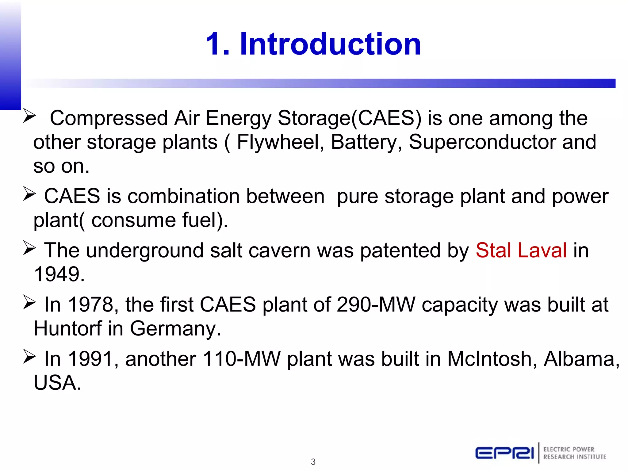 3
1. Introduction
 Compressed Air Energy Storage(CAES) is one among the
other storage plants ( Flywheel, Battery, Superconductor and
so on.
 CAES is combination between pure storage plant and power
plant( consume fuel).
 The underground salt cavern was patented by Stal Laval in
1949.
 In 1978, the first CAES plant of 290-MW capacity was built at
Huntorf in Germany.
 In 1991, another 110-MW plant was built in McIntosh, Albama,
USA.
 