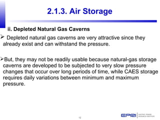 12
 Depleted natural gas caverns are very attractive since they
already exist and can withstand the pressure.
But, they may not be readily usable because natural-gas storage
caverns are developed to be subjected to very slow pressure
changes that occur over long periods of time, while CAES storage
requires daily variations between minimum and maximum
pressure.
2.1.3. Air Storage
ii. Depleted Natural Gas Caverns
 