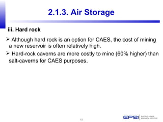 13
 Although hard rock is an option for CAES, the cost of mining
a new reservoir is often relatively high.
 Hard-rock caverns are more costly to mine (60% higher) than
salt-caverns for CAES purposes.
2.1.3. Air Storage
iii. Hard rock
 