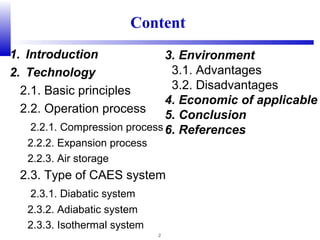 2
1. Introduction
2. Technology
2.1. Basic principles
2.2. Operation process
2.2.1. Compression process
2.2.2. Expansion process
2.2.3. Air storage
2.3. Type of CAES system
2.3.1. Diabatic system
2.3.2. Adiabatic system
2.3.3. Isothermal system
Content
3. Environment
3.1. Advantages
3.2. Disadvantages
4. Economic of applicable
5. Conclusion
6. References
 