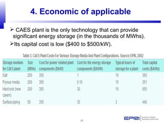 22
4. Economic of applicable
 CAES plant is the only technology that can provide
significant energy storage (in the thousands of MWhs).
Its capital cost is low ($400 to $500/kW).
 