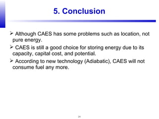 24
5. Conclusion
 Although CAES has some problems such as location, not
pure energy.
 CAES is still a good choice for storing energy due to its
capacity, capital cost, and potential.
 According to new technology (Adiabatic), CAES will not
consume fuel any more.
 