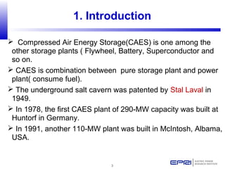 3
1. Introduction
 Compressed Air Energy Storage(CAES) is one among the
other storage plants ( Flywheel, Battery, Superconductor and
so on.
 CAES is combination between pure storage plant and power
plant( consume fuel).
 The underground salt cavern was patented by Stal Laval in
1949.
 In 1978, the first CAES plant of 290-MW capacity was built at
Huntorf in Germany.
 In 1991, another 110-MW plant was built in McIntosh, Albama,
USA.
 