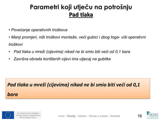 Parametri koji utječu na potrošnju 
Pad tlaka 
• Povećanje operativnih troškova 
• Manji promjeri, niži troškovi montaže, veći gubici i zbog toga- viši operativni 
troškovi 
• Pad tlaka u mreži (cijevima) nikad ne bi smio biti veći od 0,1 bara 
• Završna obrada korištenih cijevi ima utjecaj na gubitke 
Pad tlaka u mreži (cijevima) nikad ne bi smio biti veći od 0,1 
bara 
Co-funded by the Intelligent 
Energy Europe Programme of 
Uvod - Teorija - Vježbe – Slučaj iz prakse - Sažetak 
16 
the European Union  