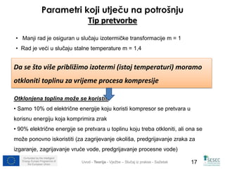 Parametri koji utječu na potrošnju 
Tip pretvorbe 
• Manji rad je osiguran u slučaju izotermičke transformacije m = 1 
• Rad je veći u slučaju stalne temperature m = 1,4 
Da se što više približimo izotermi (istoj temperaturi) moramo 
otkloniti toplinu za vrijeme procesa kompresije 
Otklonjena toplina može se koristiti 
• Samo 10% od električne energije koju koristi kompresor se pretvara u 
korisnu energiju koja komprimira zrak 
• 90% električne energije se pretvara u toplinu koju treba otkloniti, ali ona se 
može ponovno iskoristiti (za zagrijevanje okoliša, predgrijavanje zraka za 
izgaranje, zagrijavanje vruće vode, predgrijavanje procesne vode) 
Co-funded by the Intelligent 
Energy Europe Programme of 
Uvod - Teorija - Vježbe – Slučaj iz prakse - Sažetak 
17 
the European Union  