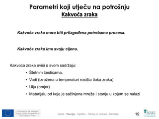 Parametri koji utječu na potrošnju 
Kakvoća zraka 
Kakvoća zraka mora biti prilagođena potrebama procesa. 
Kakvoća zraka ima svoju cijenu. 
Kakvoća zraka ovisi o svom sadržaju: 
• Štetnim česticama. 
• Vodi (izražena u temperaturi rosišta tlaka zraka) 
• Ulju (omjer) 
• Materijalu od koje je sačinjena mreža i stanju u kojem se nalazi 
Co-funded by the Intelligent 
Energy Europe Programme of 
Uvod - Teorija - Vježbe – Slučaj iz prakse - Sažetak 
19 
the European Union  