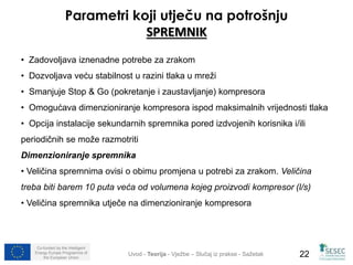 Parametri koji utječu na potrošnju 
SPREMNIK 
• Zadovoljava iznenadne potrebe za zrakom 
• Dozvoljava veću stabilnost u razini tlaka u mreži 
• Smanjuje Stop & Go (pokretanje i zaustavljanje) kompresora 
• Omogućava dimenzioniranje kompresora ispod maksimalnih vrijednosti tlaka 
• Opcija instalacije sekundarnih spremnika pored izdvojenih korisnika i/ili 
periodičnih se može razmotriti 
Dimenzioniranje spremnika 
• Veličina spremnima ovisi o obimu promjena u potrebi za zrakom. Veličina 
treba biti barem 10 puta veća od volumena kojeg proizvodi kompresor (l/s) 
• Veličina spremnika utječe na dimenzioniranje kompresora 
Co-funded by the Intelligent 
Energy Europe Programme of 
Uvod - Teorija - Vježbe – Slučaj iz prakse - Sažetak 
22 
the European Union  