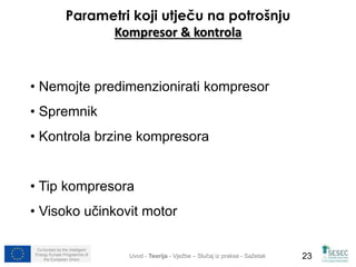 Parametri koji utječu na potrošnju 
Kompresor & kontrola 
• Nemojte predimenzionirati kompresor 
• Spremnik 
• Kontrola brzine kompresora 
• Tip kompresora 
• Visoko učinkovit motor 
Co-funded by the Intelligent 
Energy Europe Programme of 
Uvod - Teorija - Vježbe – Slučaj iz prakse - Sažetak 
23 
the European Union  